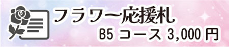 フラワー応援札コース B5サイズ
(申込締切:8/15)
・出演者1名への応援メッセージを公演日に掲示
・公演終了後、出演者のお礼メッセージ付きでお届け
※応援札の種類は「活動情報」ページでご確認ください。